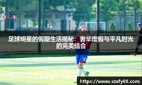 足球明星的假期生活揭秘：奢华度假与平凡时光的完美结合
