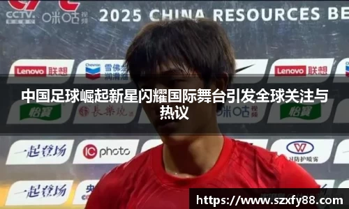 中国足球崛起新星闪耀国际舞台引发全球关注与热议