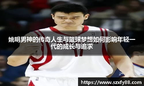 姚明男神的传奇人生与篮球梦想如何影响年轻一代的成长与追求