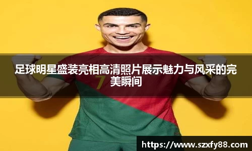 足球明星盛装亮相高清照片展示魅力与风采的完美瞬间