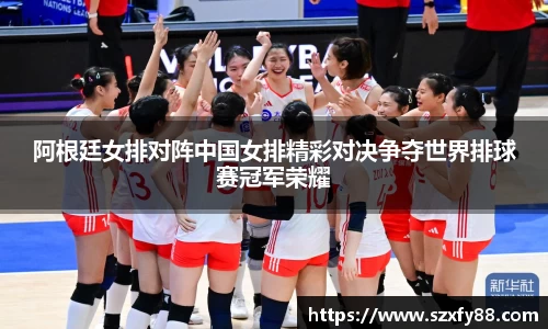 阿根廷女排对阵中国女排精彩对决争夺世界排球赛冠军荣耀